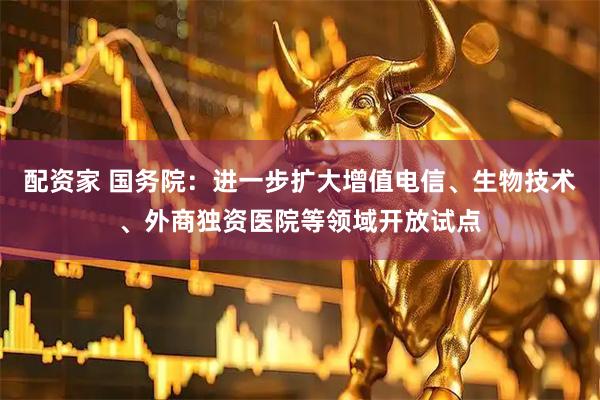 配资家 国务院：进一步扩大增值电信、生物技术、外商独资医院等领域开放试点