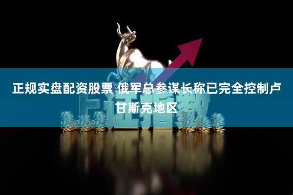 正规实盘配资股票 俄军总参谋长称已完全控制卢甘斯克地区