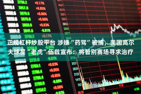 正规杠杆炒股平台 涉嫌“药驾”被捕，美国高尔夫球星“老虎”伍兹宣布：将暂别赛场寻求治疗