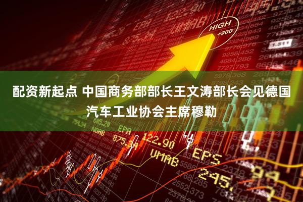 配资新起点 中国商务部部长王文涛部长会见德国汽车工业协会主席穆勒