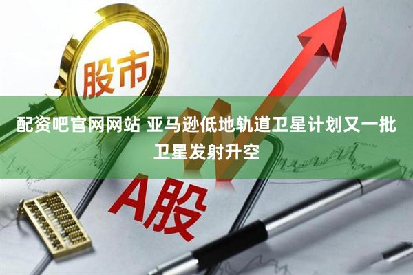 配资吧官网网站 亚马逊低地轨道卫星计划又一批卫星发射升空