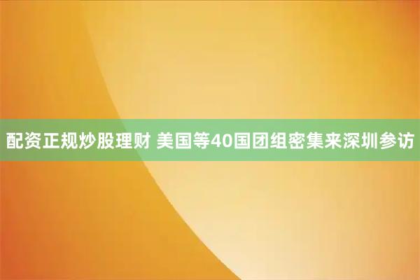 配资正规炒股理财 美国等40国团组密集来深圳参访