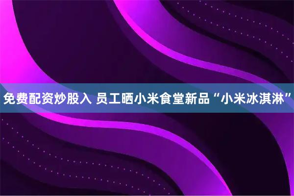 免费配资炒股入 员工晒小米食堂新品“小米冰淇淋”