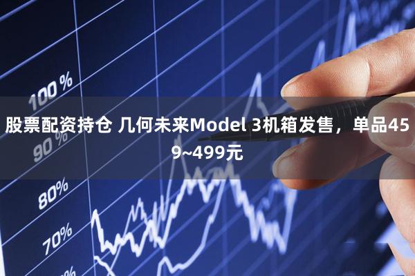 股票配资持仓 几何未来Model 3机箱发售，单品459~499元