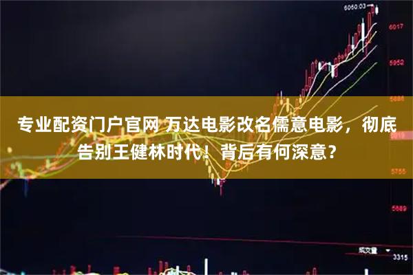 专业配资门户官网 万达电影改名儒意电影，彻底告别王健林时代！背后有何深意？