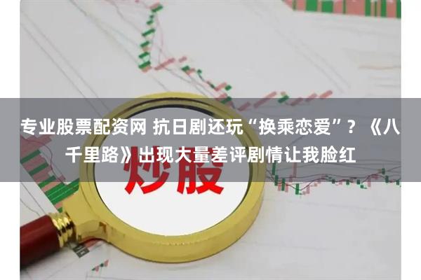 专业股票配资网 抗日剧还玩“换乘恋爱”？《八千里路》出现大量差评剧情让我脸红