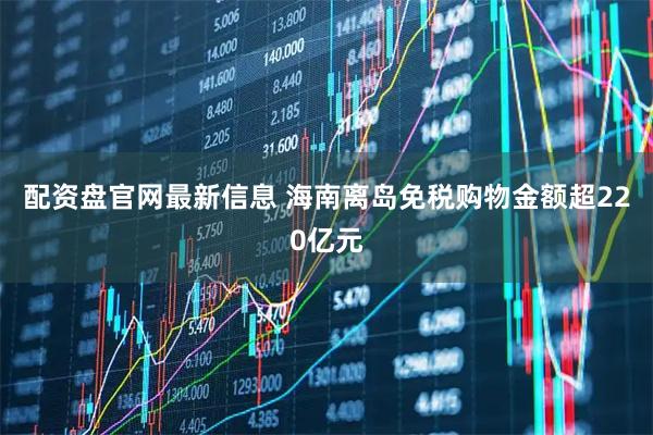 配资盘官网最新信息 海南离岛免税购物金额超220亿元