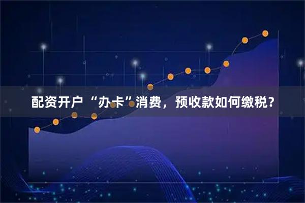 配资开户 “办卡”消费，预收款如何缴税？