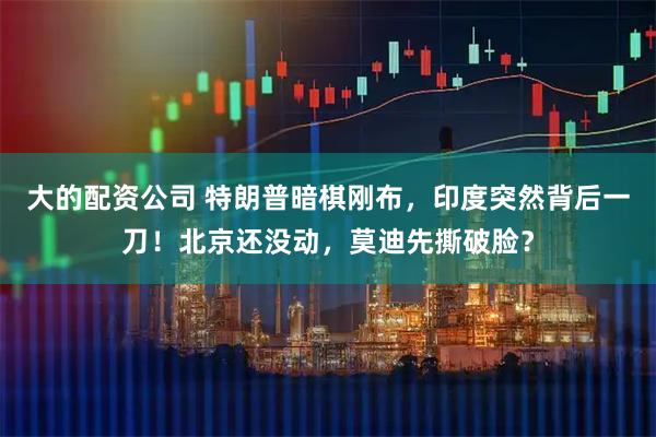 大的配资公司 特朗普暗棋刚布，印度突然背后一刀！北京还没动，莫迪先撕破脸？