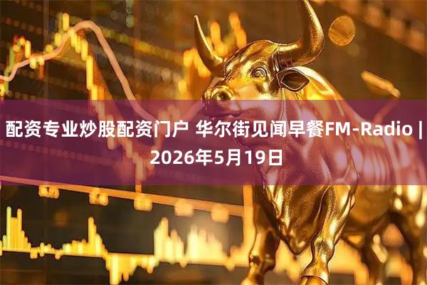 配资专业炒股配资门户 华尔街见闻早餐FM-Radio | 2026年5月19日