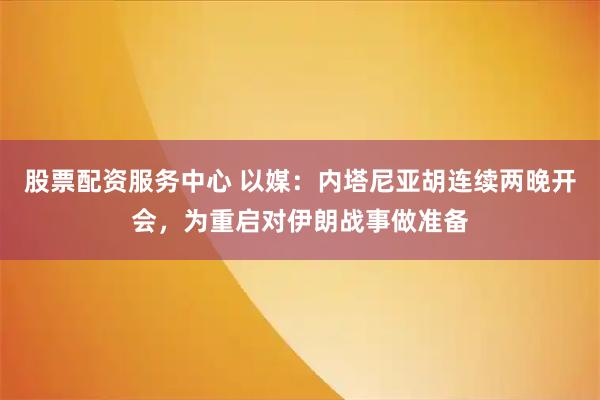 股票配资服务中心 以媒：内塔尼亚胡连续两晚开会，为重启对伊朗战事做准备