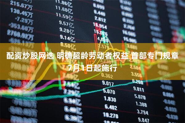 配资炒股网选 明确超龄劳动者权益 首部专门规章7月1日起施行