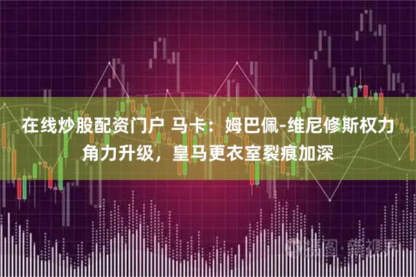 在线炒股配资门户 马卡：姆巴佩-维尼修斯权力角力升级，皇马更衣室裂痕加深