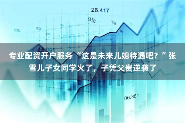 专业配资开户服务 “这是未来儿媳待遇吧？”张雪儿子女同学火了，子凭父贵逆袭了