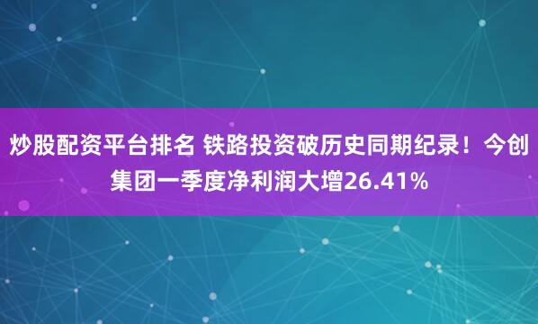 炒股配资平台排名 铁路投资破历史同期纪录！今创集团一季度净利润大增26.41%