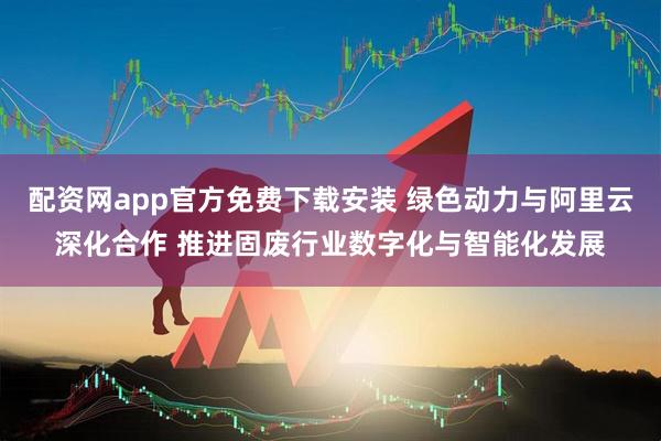 配资网app官方免费下载安装 绿色动力与阿里云深化合作 推进固废行业数字化与智能化发展