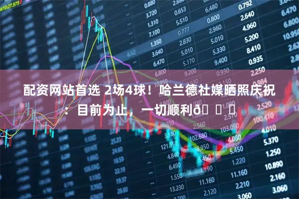 配资网站首选 2场4球！哈兰德社媒晒照庆祝：目前为止，一切顺利😅