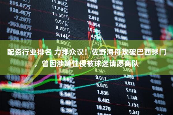 配资行业排名 力排众议！佐野海舟攻破巴西球门，曾因涉嫌性侵被球迷请愿离队