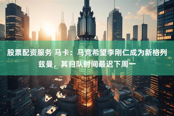 股票配资服务 马卡：马竞希望李刚仁成为新格列兹曼，其归队时间最迟下周一