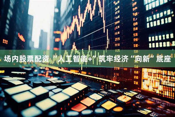 场内股票配资 “人工智能+”筑牢经济“向新”底座
