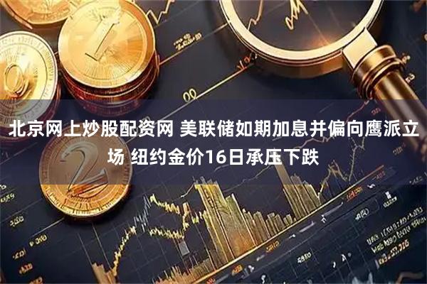 北京网上炒股配资网 美联储如期加息并偏向鹰派立场 纽约金价16日承压下跌